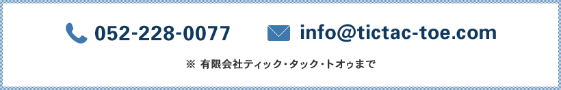 TEL. 052-232-8989　e-mail. info@tictac-toe.com　※有限会社ティック・タック・トオゥまで